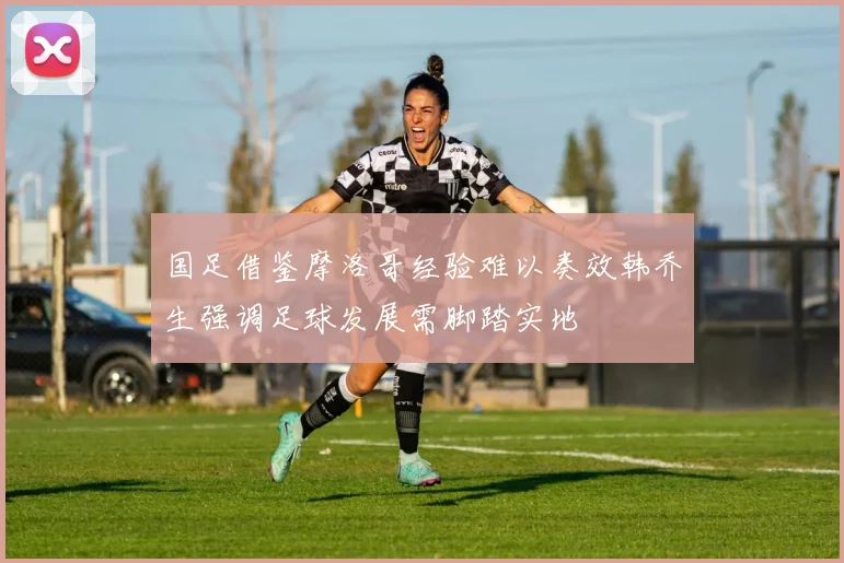 国足借鉴摩洛哥经验难以奏效韩乔生强调足球发展需脚踏实地