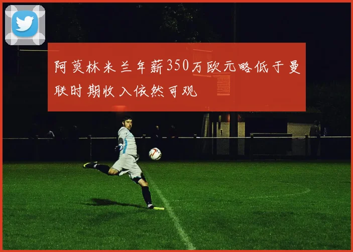 阿莫林米兰年薪350万欧元略低于曼联时期收入依然可观
