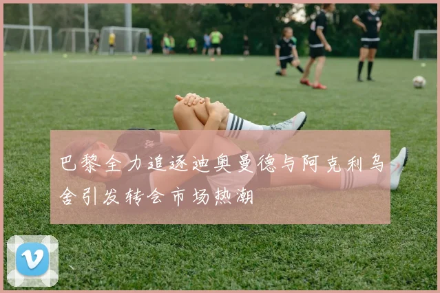 巴黎全力追逐迪奥曼德与阿克利乌舍引发转会市场热潮
