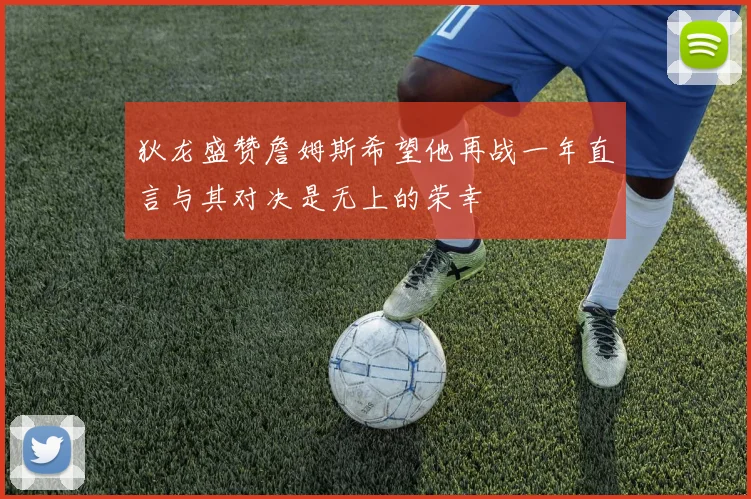 狄龙盛赞詹姆斯希望他再战一年直言与其对决是无上的荣幸