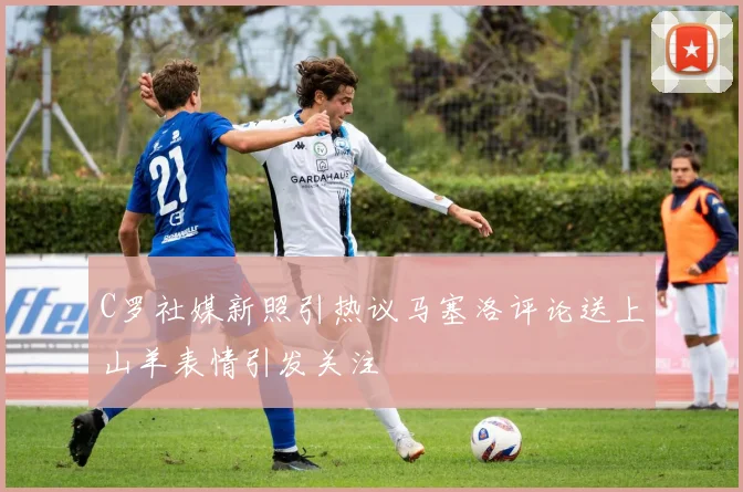 C罗社媒新照引热议马塞洛评论送上山羊表情引发关注
