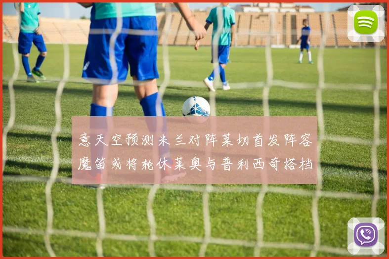 意天空预测米兰对阵莱切首发阵容魔笛或将轮休莱奥与普利西奇搭档出战