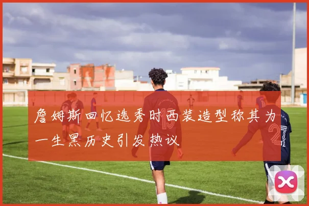 詹姆斯回忆选秀时西装造型称其为一生黑历史引发热议
