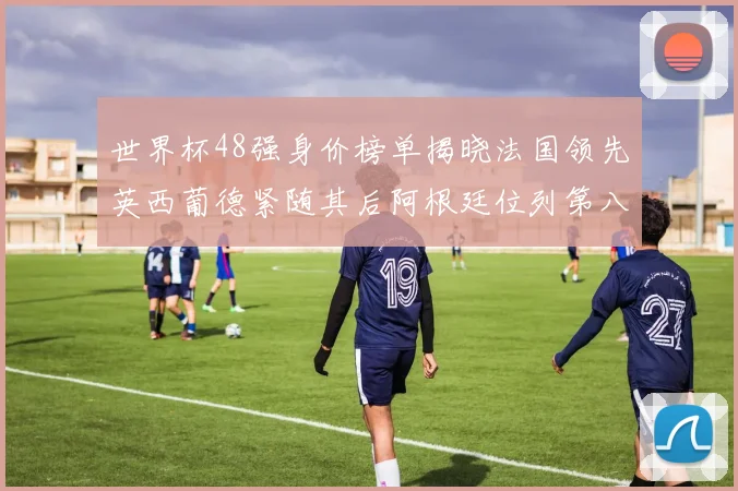 世界杯48强身价榜单揭晓法国领先英西葡德紧随其后阿根廷位列第八