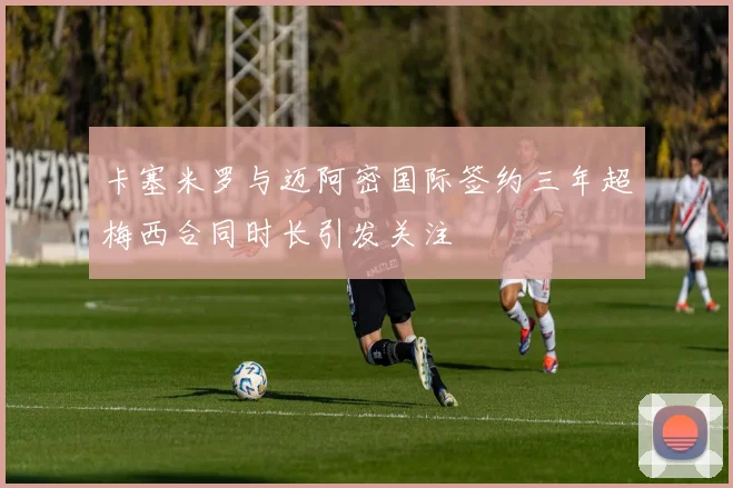 卡塞米罗与迈阿密国际签约三年超梅西合同时长引发关注