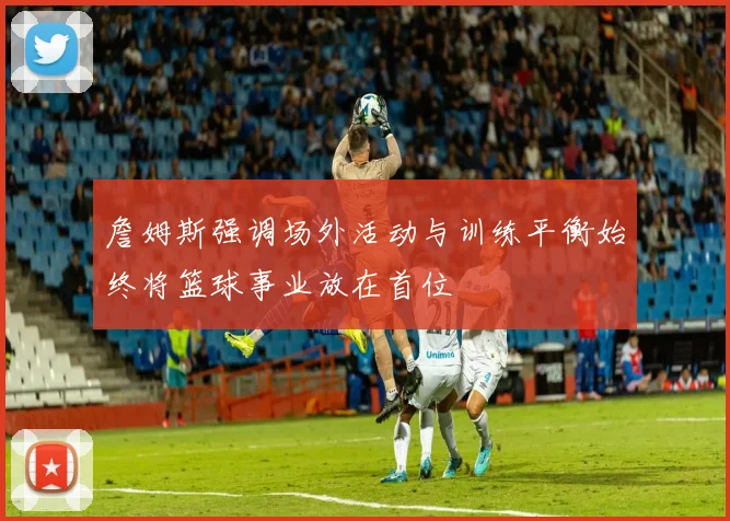 詹姆斯强调场外活动与训练平衡始终将篮球事业放在首位