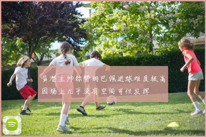 黄潜主帅称赞姆巴佩进球难度极高因场上几乎没有空间可供发挥