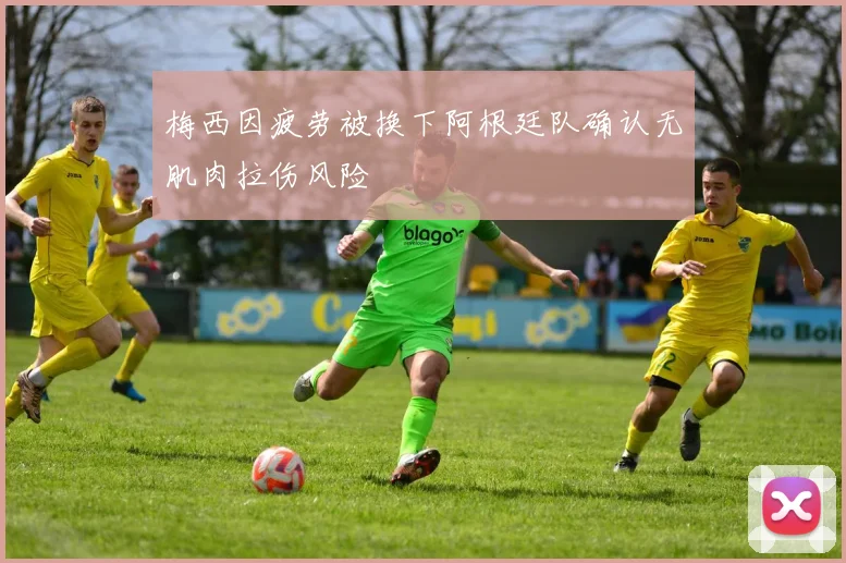 梅西因疲劳被换下阿根廷队确认无肌肉拉伤风险