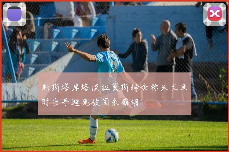 科斯塔库塔谈拉莫斯转会称米兰及时出手避免被国米截胡