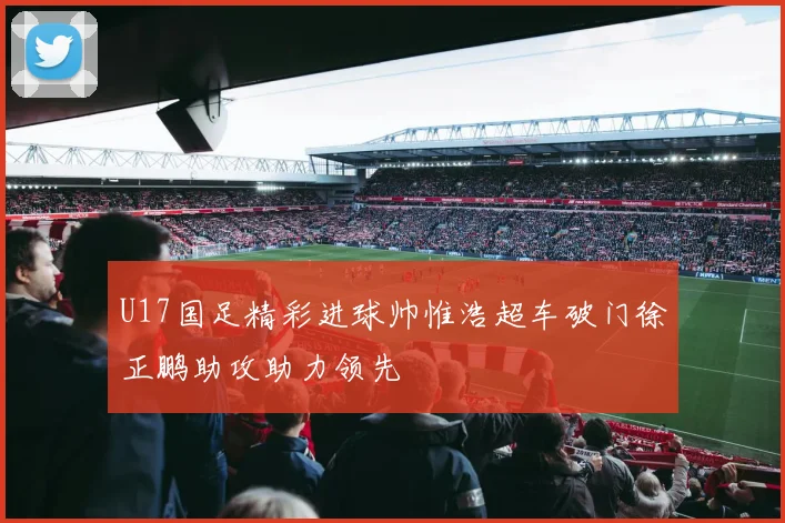 U17国足精彩进球帅惟浩超车破门徐正鹏助攻助力领先