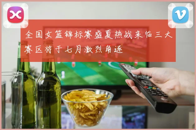 全国女篮锦标赛盛夏热战来临三大赛区将于七月激烈角逐