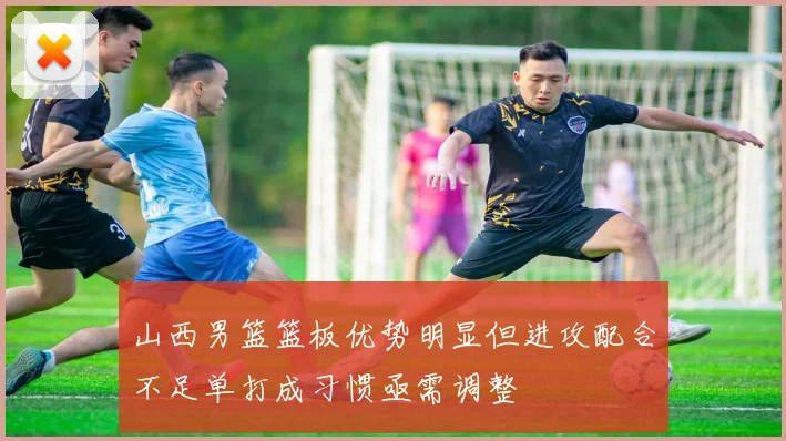 山西男篮篮板优势明显但进攻配合不足单打成习惯亟需调整