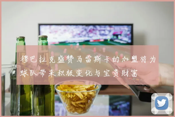 穆巴拉克盛赞马雷斯卡的加盟将为球队带来积极变化与宝贵财富