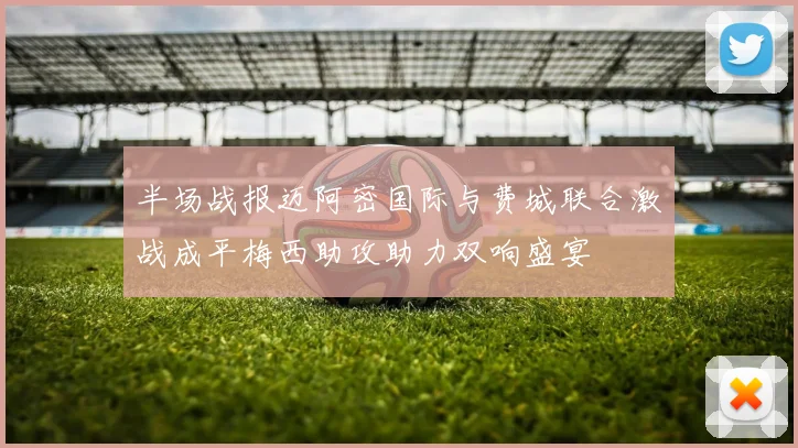 半场战报迈阿密国际与费城联合激战成平梅西助攻助力双响盛宴