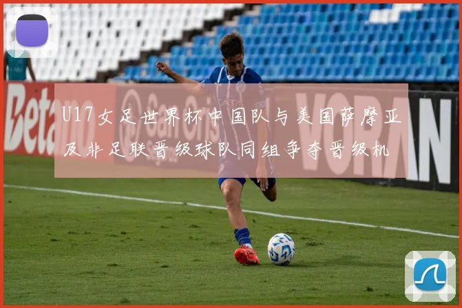 U17女足世界杯中国队与美国萨摩亚及非足联晋级球队同组争夺晋级机会