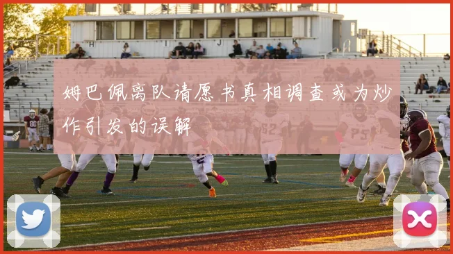 姆巴佩离队请愿书真相调查或为炒作引发的误解
