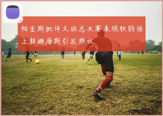 帕金斯批评文班总决赛表现软弱场上躲避唐斯引发热议