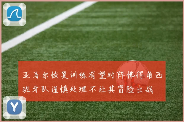 亚马尔恢复训练有望对阵佛得角西班牙队谨慎处理不让其冒险出战
