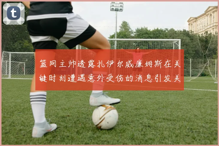 篮网主帅透露扎伊尔威廉姆斯在关键时刻遭遇意外受伤的消息引发关注