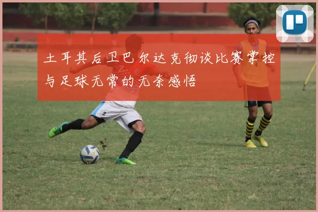 土耳其后卫巴尔达克彻谈比赛掌控与足球无常的无奈感悟